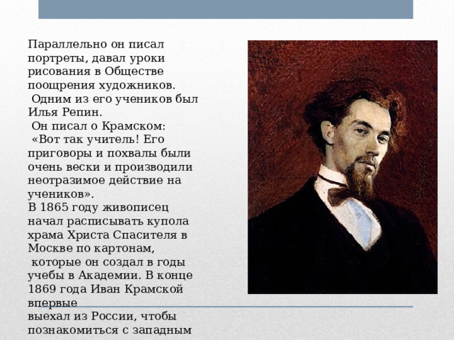 Параллельно он писал портреты, давал уроки рисования в Обществе поощрения художников.  Одним из его учеников был Илья Репин.  Он писал о Крамском:  «Вот так учитель! Его приговоры и похвалы были очень вески и производили неотразимое действие на учеников». В 1865 году живописец начал расписывать купола храма Христа Спасителя в Москве по картонам,  которые он создал в годы учебы в Академии. В конце 1869 года Иван Крамской впервые выехал из России, чтобы познакомиться с западным искусством. 