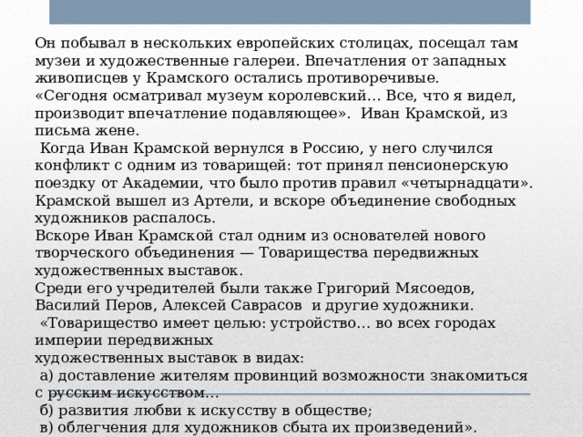 Он побывал в нескольких европейских столицах, посещал там музеи и художественные галереи. Впечатления от западных живописцев у Крамского остались противоречивые. «Сегодня осматривал музеум королевский… Все, что я видел, производит впечатление подавляющее». Иван Крамской, из письма жене.  Когда Иван Крамской вернулся в Россию, у него случился конфликт с одним из товарищей: тот принял пенсионерскую поездку от Академии, что было против правил «четырнадцати». Крамской вышел из Артели, и вскоре объединение свободных художников распалось. Вскоре Иван Крамской стал одним из основателей нового творческого объединения — Товарищества передвижных художественных выставок. Среди его учредителей были также Григорий Мясоедов, Василий Перов, Алексей Саврасов и другие художники.  «Товарищество имеет целью: устройство… во всех городах империи передвижных художественных выставок в видах:  а) доставление жителям провинций возможности знакомиться с русским искусством…  б) развития любви к искусству в обществе;  в) облегчения для художников сбыта их произведений». 