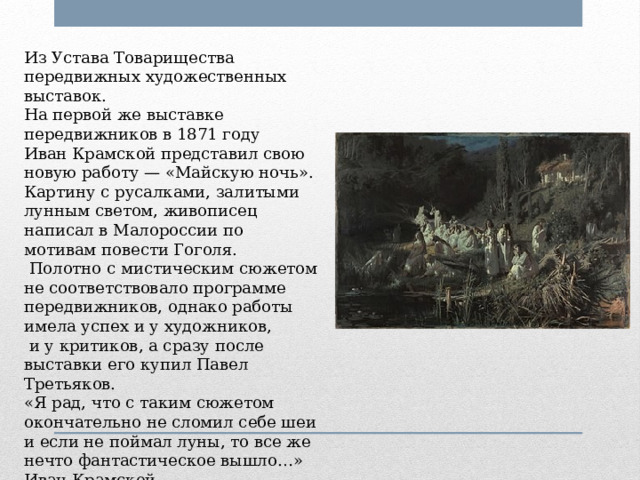 Из Устава Товарищества передвижных художественных выставок. На первой же выставке передвижников в 1871 году Иван Крамской представил свою новую работу — «Майскую ночь». Картину с русалками, залитыми лунным светом, живописец написал в Малороссии по мотивам повести Гоголя.  Полотно с мистическим сюжетом не соответствовало программе передвижников, однако работы имела успех и у художников,  и у критиков, а сразу после выставки его купил Павел Третьяков. «Я рад, что с таким сюжетом окончательно не сломил себе шеи и если не поймал луны, то все же нечто фантастическое вышло…» Иван Крамской 
