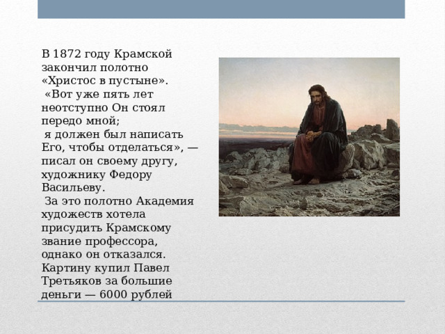 В 1872 году Крамской закончил полотно «Христос в пустыне».   «Вот уже пять лет неотступно Он стоял передо мной;  я должен был написать Его, чтобы отделаться», — писал он своему другу, художнику Федору Васильеву.  За это полотно Академия художеств хотела присудить Крамскому звание профессора, однако он отказался. Картину купил Павел Третьяков за большие деньги — 6000 рублей 