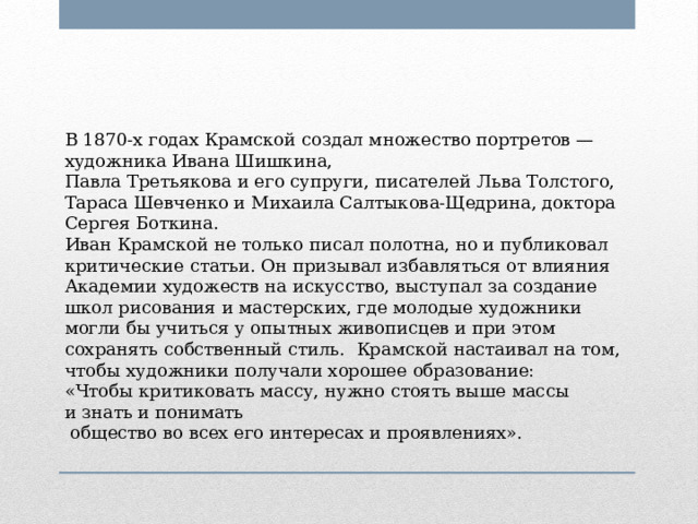 В 1870-х годах Крамской создал множество портретов — художника Ивана Шишкина, Павла Третьякова и его супруги, писателей Льва Толстого, Тараса Шевченко и Михаила Салтыкова-Щедрина, доктора Сергея Боткина. Иван Крамской не только писал полотна, но и публиковал критические статьи. Он призывал избавляться от влияния Академии художеств на искусство, выступал за создание школ рисования и мастерских, где молодые художники могли бы учиться у опытных живописцев и при этом сохранять собственный стиль. Крамской настаивал на том, чтобы художники получали хорошее образование:  «Чтобы критиковать массу, нужно стоять выше массы и знать и понимать  общество во всех его интересах и проявлениях». 
