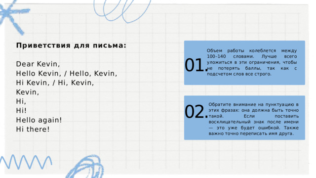 Приветствия для письма: Dear Kevin, Hello Kevin, / Hello, Kevin, Hi Kevin, / Hi, Kevin, Kevin, Hi, Hi! Hello again! Hi there! Объем работы колеблется между 100–140 словами. Лучше всего уложиться в эти ограничения, чтобы не потерять баллы, так как с подсчетом слов все строго. 01. Обратите внимание на пунктуацию в этих фразах: она должна быть точно такой. Если поставить восклицательный знак после имени — это уже будет ошибкой. Также важно точно переписать имя друга. 02. 