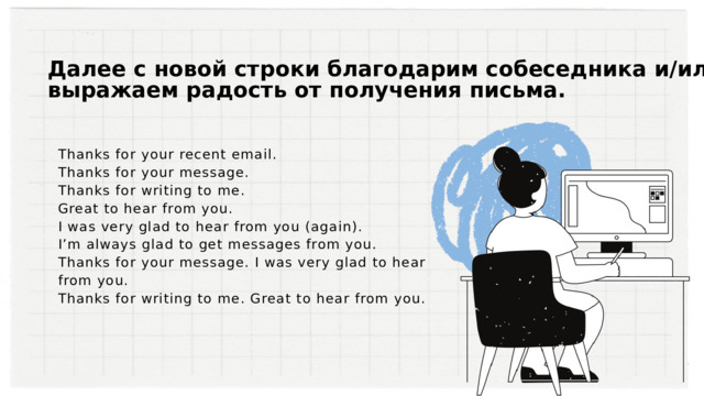 Далее с новой строки благодарим собеседника и/или выражаем радость от получения письма. Thanks for your recent email. Thanks for your message. Thanks for writing to me. Great to hear from you. I was very glad to hear from you (again). I’m always glad to get messages from you. Thanks for your message. I was very glad to hear from you. Thanks for writing to me. Great to hear from you. 