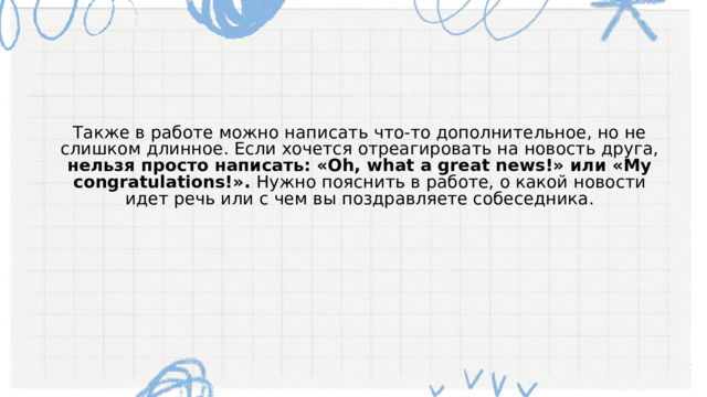 Также в работе можно написать что-то дополнительное, но не слишком длинное. Если хочется отреагировать на новость друга, нельзя просто написать: «Oh, what a great news!» или «My congratulations!». Нужно пояснить в работе, о какой новости идет речь или с чем вы поздравляете собеседника. 
