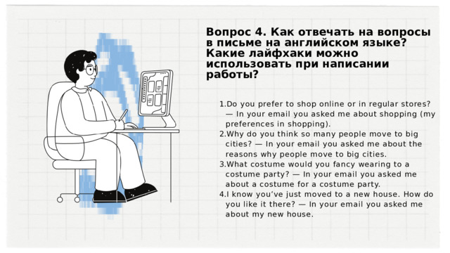 Вопрос 4. Как отвечать на вопросы в письме на английском языке? Какие лайфхаки можно использовать при написании работы? Do you prefer to shop online or in regular stores? — In your email you asked me about shopping (my preferences in shopping). Why do you think so many people move to big cities? — In your email you asked me about the reasons why people move to big cities. What costume would you fancy wearing to a costume party? — In your email you asked me about a costume for a costume party. I know you’ve just moved to a new house. How do you like it there? — In your email you asked me about my new house. Do you prefer to shop online or in regular stores? — In your email you asked me about shopping (my preferences in shopping). Why do you think so many people move to big cities? — In your email you asked me about the reasons why people move to big cities. What costume would you fancy wearing to a costume party? — In your email you asked me about a costume for a costume party. I know you’ve just moved to a new house. How do you like it there? — In your email you asked me about my new house. 