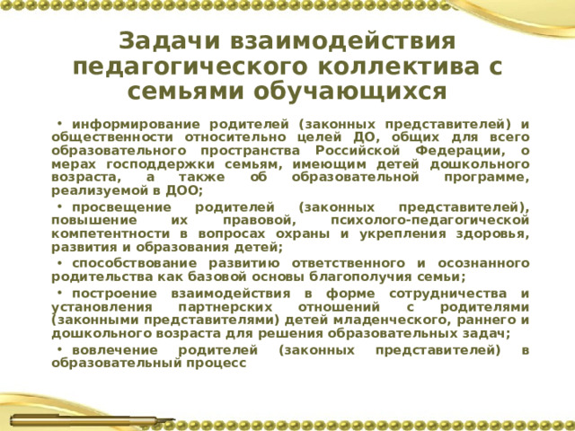 Задачи взаимодействия педагогического коллектива с семьями обучающихся информирование родителей (законных представителей) и общественности относительно целей ДО, общих для всего образовательного пространства Российской Федерации, о мерах господдержки семьям, имеющим детей дошкольного возраста, а также об образовательной программе, реализуемой в ДОО; просвещение родителей (законных представителей), повышение их правовой, психолого-педагогической компетентности в вопросах охраны и укрепления здоровья, развития и образования детей; способствование развитию ответственного и осознанного родительства как базовой основы благополучия семьи; построение взаимодействия в форме сотрудничества и установления партнерских отношений с родителями (законными представителями) детей младенческого, раннего и дошкольного возраста для решения образовательных задач; вовлечение родителей (законных представителей) в образовательный процесс 