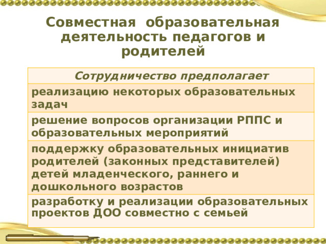 Совместная образовательная деятельность педагогов и родителей Сотрудничество предполагает реализацию некоторых образовательных задач решение вопросов организации РППС и образовательных мероприятий поддержку образовательных инициатив родителей (законных представителей) детей младенческого, раннего и дошкольного возрастов разработку и реализации образовательных проектов ДОО совместно с семьей  