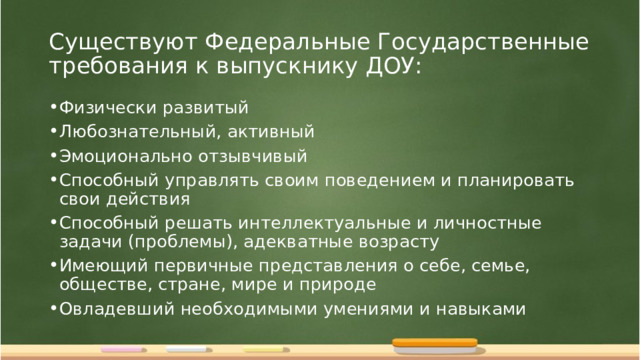 Существуют Федеральные Государственные требования к выпускнику ДОУ: Физически развитый Любознательный, активный Эмоционально отзывчивый Способный управлять своим поведением и планировать свои действия Способный решать интеллектуальные и личностные задачи (проблемы), адекватные возрасту Имеющий первичные представления о себе, семье, обществе, стране, мире и природе Овладевший необходимыми умениями и навыками  