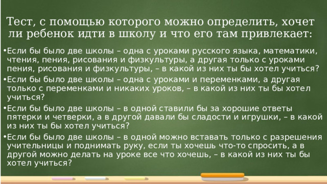 Тест, с помощью которого можно определить, хочет ли ребенок идти в школу и что его там привлекает: Если бы было две школы – одна с уроками русского языка, математики, чтения, пения, рисования и физкультуры, а другая только с уроками пения, рисования и физкультуры, – в какой из них ты бы хотел учиться? Если бы было две школы – одна с уроками и переменками, а другая только с переменками и никаких уроков, – в какой из них ты бы хотел учиться? Если бы было две школы – в одной ставили бы за хорошие ответы пятерки и четверки, а в другой давали бы сладости и игрушки, – в какой из них ты бы хотел учиться? Если бы было две школы – в одной можно вставать только с разрешения учительницы и поднимать руку, если ты хочешь что-то спросить, а в другой можно делать на уроке все что хочешь, – в какой из них ты бы хотел учиться?  