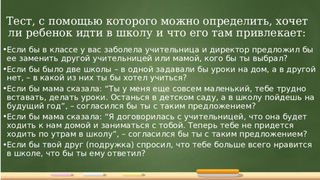 Тест, с помощью которого можно определить, хочет ли ребенок идти в школу и что его там привлекает: Если бы в классе у вас заболела учительница и директор предложил бы ее заменить другой учительницей или мамой, кого бы ты выбрал? Если бы было две школы – в одной задавали бы уроки на дом, а в другой нет, – в какой из них ты бы хотел учиться? Если бы мама сказала: “Ты у меня еще совсем маленький, тебе трудно вставать, делать уроки. Останься в детском саду, а в школу пойдешь на будущий год”, – согласился бы ты с таким предложением? Если бы мама сказала: “Я договорилась с учительницей, что она будет ходить к нам домой и заниматься с тобой. Теперь тебе не придется ходить по утрам в школу”, – согласился бы ты с таким предложением? Если бы твой друг (подружка) спросил, что тебе больше всего нравится в школе, что бы ты ему ответил?  