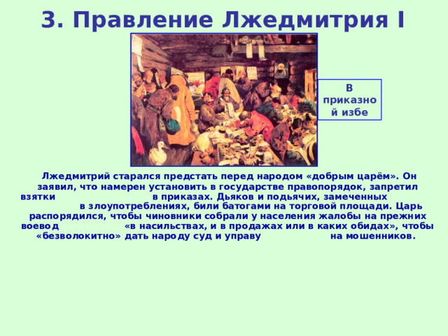 3. Правление Лжедмитрия I В приказной избе  Лжедмитрий старался предстать перед народом «добрым царём». Он заявил, что намерен установить в государстве правопорядок, запретил взятки в приказах. Дьяков и подьячих, замеченных в злоупотреблениях, били батогами на торговой площади. Царь распорядился, чтобы чиновники собрали у населения жалобы на прежних воевод «в насильствах, и в продажах или в каких обидах», чтобы «безволокитно» дать народу суд и управу на мошенников. 