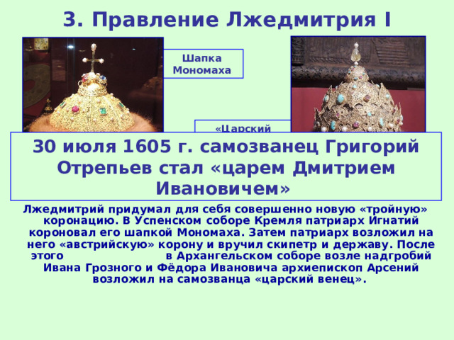 3. Правление Лжедмитрия I Шапка Мономаха «Царский венец» – корона Казанского ханства 30 июля 1605 г. самозванец Григорий Отрепьев стал «царем Дмитрием Ивановичем» Лжедмитрий придумал для себя совершенно новую «тройную» коронацию. В Успенском соборе Кремля патриарх Игнатий короновал его шапкой Мономаха. Затем патриарх возложил на него «австрийскую» корону и вручил скипетр и державу. После этого в Архангельском соборе возле надгробий Ивана Грозного и Фёдора Ивановича архиепископ Арсений возложил на самозванца «царский венец». 