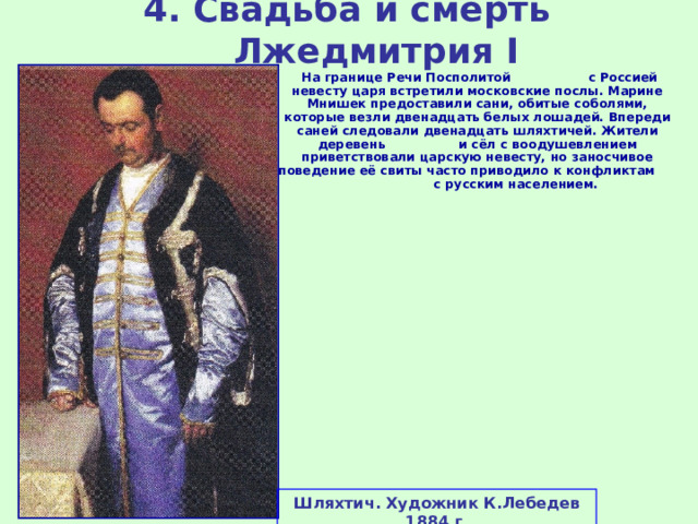 4. Свадьба и смерть Лжедмитрия I  На границе Речи Посполитой с Россией невесту царя встретили московские послы. Марине Мнишек предоставили сани, обитые соболями, которые везли двенадцать белых лошадей. Впереди саней следовали двенадцать шляхтичей. Жители деревень и сёл с воодушевлением приветствовали царскую невесту, но заносчивое поведение её свиты часто приводило к конфликтам с русским населением. Шляхтич. Художник К.Лебедев 1884 г. 
