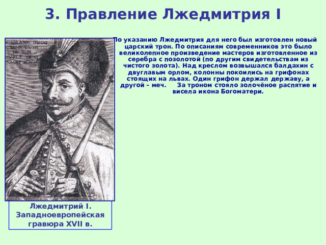 3. Правление Лжедмитрия I По указанию Лжедмитрия для него был изготовлен новый царский трон. По описаниям современников это было великолепное произведение мастеров изготовленное из серебра с позолотой (по другим свидетельствам из чистого золота). Над креслом возвышался балдахин с двуглавым орлом, колонны покоились на грифонах стоящих на львах. Один грифон держал державу, а другой – меч. За троном стояло золочёное распятие и висела икона Богоматери. Лжедмитрий I . Западноевропейская гравюра XVII в. 