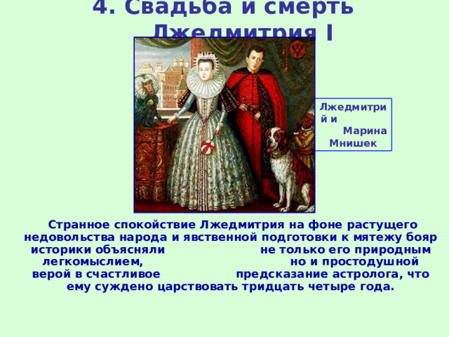 4. Свадьба и смерть Лжедмитрия I Лжедмитрий и Марина Мнишек  Странное спокойствие Лжедмитрия на фоне растущего недовольства народа и явственной подготовки к мятежу бояр историки объясняли не только его природным легкомыслием, но и простодушной верой в счастливое предсказание астролога, что ему суждено царствовать тридцать четыре года. 