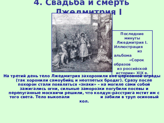 4. Свадьба и смерть Лжедмитрия I Последние минуты Лжедмитрия I . Иллюстрация из альбома «Сорок образов из российской истории» XIX в. На третий день тело Лжедмитрия захоронили вне церковной ограды (так хоронили самоубийц и неотпетых бродяг). Сразу после похорон стали появляться «знаки» – на могиле сами собой зажигались огни, сильные заморозки погубили посевы и перепуганные москвичи решили, что колдун-расстрига мстит им с того света. Тело выкопали и забили в труп осиновый кол. 