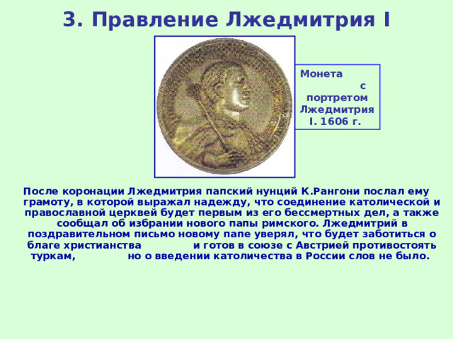 3. Правление Лжедмитрия I Монета с портретом Лжедмитрия I . 1606 г. После коронации Лжедмитрия папский нунций К.Рангони послал ему грамоту, в которой выражал надежду, что соединение католической и православной церквей будет первым из его бессмертных дел, а также сообщал об избрании нового папы римского. Лжедмитрий в поздравительном письмо новому папе уверял, что будет заботиться о благе христианства и готов в союзе с Австрией противостоять туркам, но о введении католичества в России слов не было. 