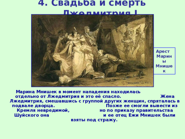 4. Свадьба и смерть Лжедмитрия I Арест Марины Мнишек Марина Мнишек в момент нападения находилась отдельно от Лжедмитрия и это её спасло. Жена Лжедмитрия, смешавшись с группой других женщин, спряталась в подвале дворца. Позже ее смогли вывести из Кремля невредимой, но по приказу правительства Шуйского она и ее отец Ежи Мнишек были взяты под стражу. 