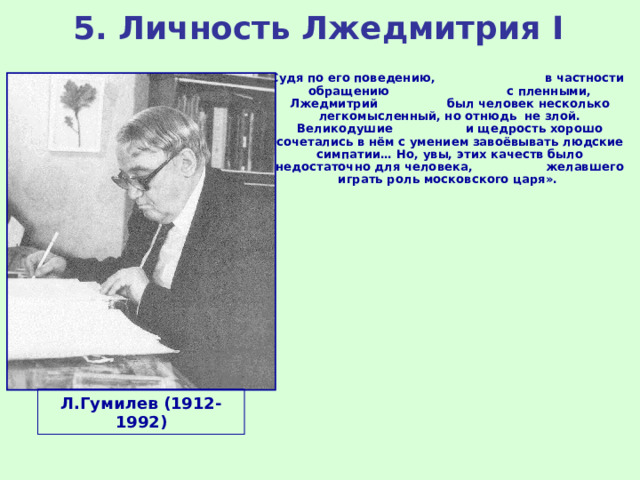 5. Личность Лжедмитрия I «Судя по его поведению, в частности обращению с пленными, Лжедмитрий был человек несколько легкомысленный, но отнюдь не злой. Великодушие и щедрость хорошо сочетались в нём с умением завоёвывать людские симпатии… Но, увы, этих качеств было недостаточно для человека, желавшего играть роль московского царя». Л.Гумилев (1912-1992) 