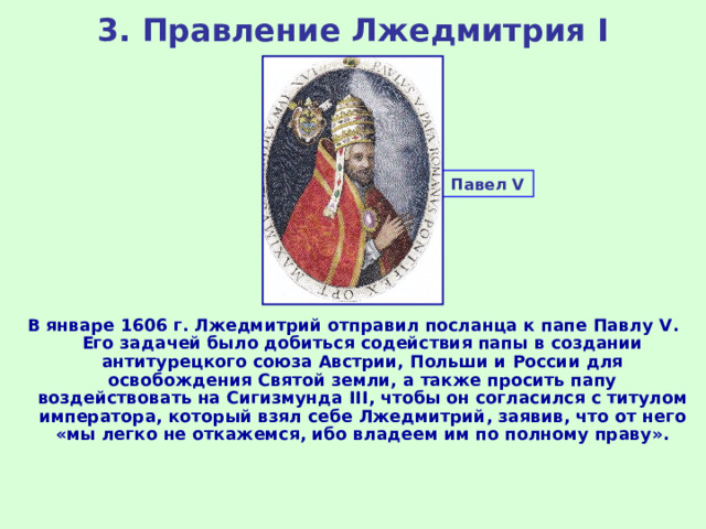 3. Правление Лжедмитрия I Павел V  В январе 1606 г. Лжедмитрий отправил посланца к папе Павлу V . Его задачей было добиться содействия папы в создании антитурецкого союза Австрии, Польши и России для освобождения Святой земли, а также просить папу воздействовать на Сигизмунда III , чтобы он согласился с титулом императора, который взял себе Лжедмитрий, заявив, что от него «мы легко не откажемся, ибо владеем им по полному праву». 
