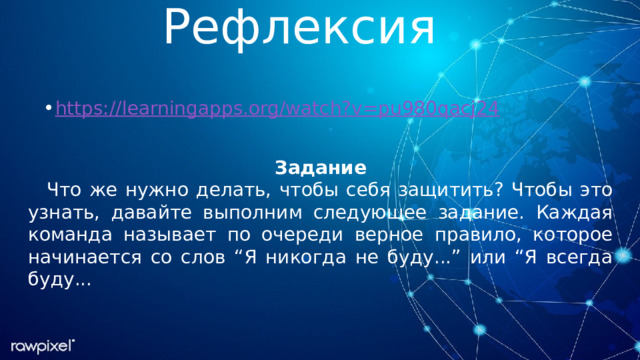 Рефлексия https://learningapps.org/watch?v=pu980qacj24 Задание Что же нужно делать, чтобы себя защитить? Чтобы это узнать, давайте выполним следующее задание. Каждая команда называет по очереди верное правило, которое начинается со слов “Я никогда не буду...” или “Я всегда буду... 