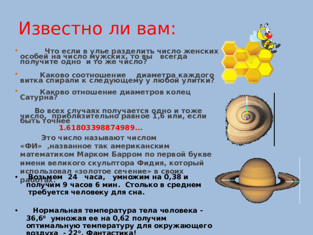 Известно ли вам :   Что если в улье разделить число женских особей на число мужских, то вы  всегда  получите  одно  и  то  же число?    Каково соотношение  диаметра каждого витка спирали к следующему у любой улитки?    Каково отношение диаметров колец Сатурна ?    Во всех случаях получается одно и тоже число, приблизительно равное 1,6 или, если быть точнее  1.61803398874989...  Это число называют числом «ФИ» ,названное так американским математиком Марком Барром по первой букве имени великого скульптора Фидия, который использовал «золотое сечение» в своих работах.         В озьмем  24  часа,  умножим на 0,38 и получим 9 часов 6 мин. Столько в среднем  требуется человеку для сна.   Нормальная  температура  тела  человека - 3 6,6 0   умножая ее на 0,62 получим оптимальную температуру для окружающего воздуха  - 22 0 . Фантастика! 