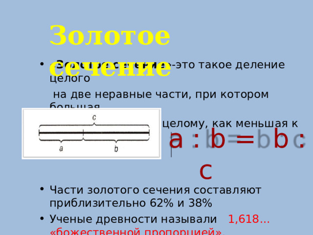 Золотое сечение « Золотое сечение »-это такое деление целого  на две неравные части, при котором большая  часть относится к целому, как меньшая к  большей. Части золотого сечения составляют приблизительно 62% и 38% Ученые древности называли 1,618... «божественной пропорцией». а : b =  b : с  