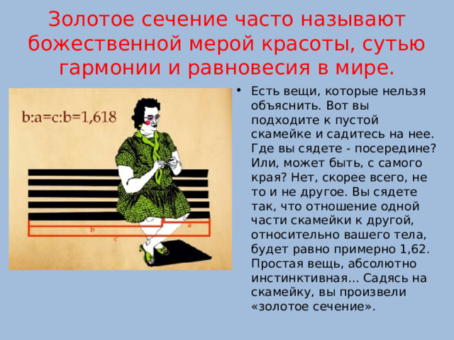 Золотое сечение часто называют божественной мерой красоты, сутью гармонии и равновесия в мире. Есть вещи, которые нельзя объяснить. Вот вы подходите к пустой скамейке и садитесь на нее. Где вы сядете - посередине? Или, может быть, с самого края? Нет, скорее всего, не то и не другое. Вы сядете так, что отношение одной части скамейки к другой, относительно вашего тела, будет равно примерно 1,62. Простая вещь, абсолютно инстинктивная... Садясь на скамейку, вы произвели «золотое сечение». 