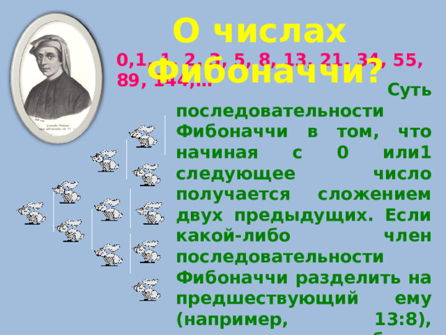 О числах Фибоначчи? 0,1, 1, 2, 3, 5, 8, 13, 21, 34, 55, 89, 144,…    Суть последовательности Фибоначчи в том, что начиная с 0 или1 следующее число получается сложением двух предыдущих. Если какой-либо член последовательности Фибоначчи разделить на предшествующий ему (например, 13:8), результатом будет величина, колеблющаяся около иррационального значения 1,618033988975…- число золотой пропорции. 