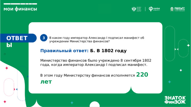 ОТВЕТЫ 3. В каком году император Александр I подписал манифест об учреждении Министерства финансов? Правильный ответ: Б. В 1802 году Министерство финансов было учреждено 8 сентября 1802 года, когда император Александр I подписал манифест. В этом году Министерству финансов исполняется 220 лет 