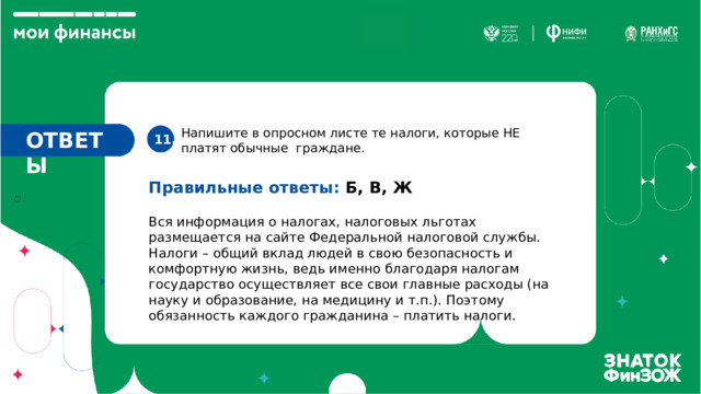 Напишите в опросном листе те налоги, которые НЕ платят обычные граждане. ОТВЕТЫ 11. Правильные ответы: Б, В, Ж Вся информация о налогах, налоговых льготах размещается на сайте Федеральной налоговой службы. Налоги – общий вклад людей в свою безопасность и комфортную жизнь, ведь именно благодаря налогам государство осуществляет все свои главные расходы (на науку и образование, на медицину и т.п.). Поэтому обязанность каждого гражданина – платить налоги. 