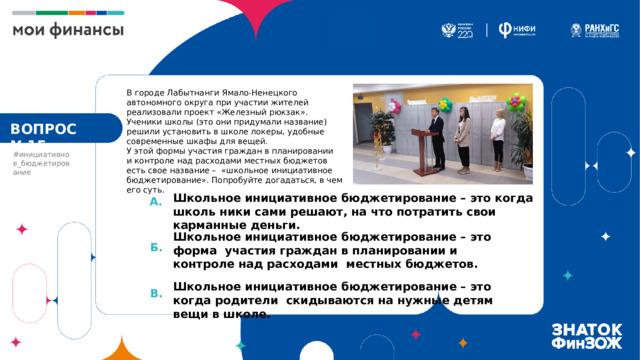 В городе Лабытнанги Ямало-Ненецкого автономного округа при участии жителей реализовали проект «Железный рюкзак». Ученики школы (это они придумали название) решили установить в школе локеры, удобные современные шкафы для вещей.  У этой формы участия граждан в планировании  и контроле над расходами местных бюджетов есть свое название – «школьное инициативное бюджетирование». Попробуйте догадаться, в чем его суть. ВОПРОС №15 #инициативное_бюджетирование Школьное инициативное бюджетирование – это когда школь ники сами решают, на что потратить свои карманные деньги. А. Школьное инициативное бюджетирование – это форма участия граждан в планировании и контроле над расходами местных бюджетов. Школьное инициативное бюджетирование – это когда родители скидываются на нужные детям вещи в школе. Б. В. 