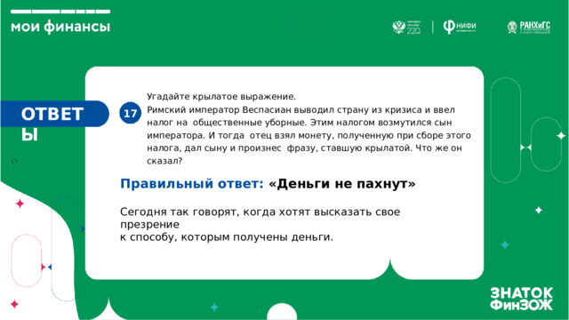 Угадайте крылатое выражение. Римский император Веспасиан выводил страну из кризиса и ввел налог на общественные уборные. Этим налогом возмутился сын императора. И тогда отец взял монету, полученную при сборе этого налога, дал сыну и произнес фразу, ставшую крылатой. Что же он сказал? ОТВЕТЫ 17. Правильный ответ: «Деньги не пахнут» Сегодня так говорят, когда хотят высказать свое презрение  к способу, которым получены деньги. 
