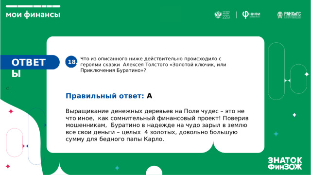 Что из описанного ниже действительно происходило с героями сказки Алексея Толстого «Золотой ключик, или Приключения Буратино»? ОТВЕТЫ 18. Правильный ответ: А Выращивание денежных деревьев на Поле чудес – это не что иное, как сомнительный финансовый проект! Поверив мошенникам, Буратино в надежде на чудо зарыл в землю все свои деньги – целых 4 золотых, довольно большую сумму для бедного папы Карло. 