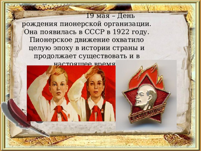           19 мая – День рождения пионерской организации. Она появилась в СССР в 1922 году. Пионерское движение охватило целую эпоху в истории страны и продолжает существовать и в настоящее время.     