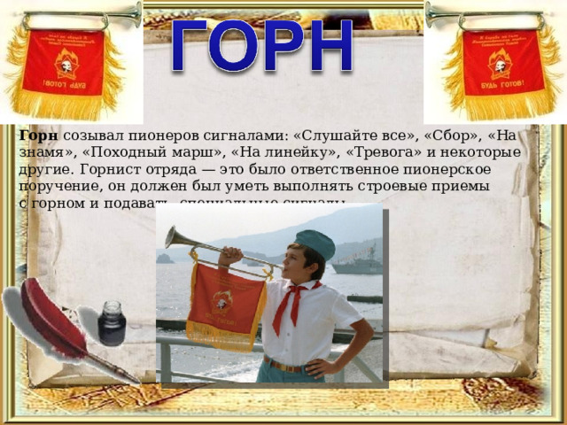 Горн созывал пионеров сигналами: «Слушайте все», «Сбор», «На знамя», «Походный марш», «На линейку», «Тревога» и некоторые другие. Горнист отряда — это было ответственное пионерское поручение, он должен был уметь выполнять строевые приемы с горном и подавать специальные сигналы   