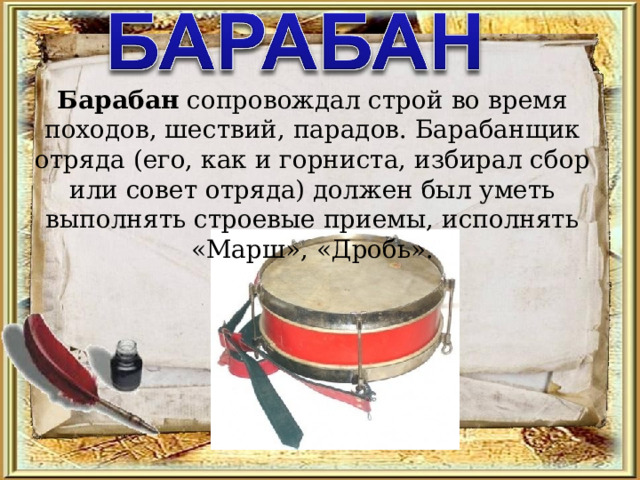 Барабан сопровождал строй во время походов, шествий, парадов. Барабанщик отряда (его, как и горниста, избирал сбор или совет отряда) должен был уметь выполнять строевые приемы, исполнять «Марш», «Дробь». 