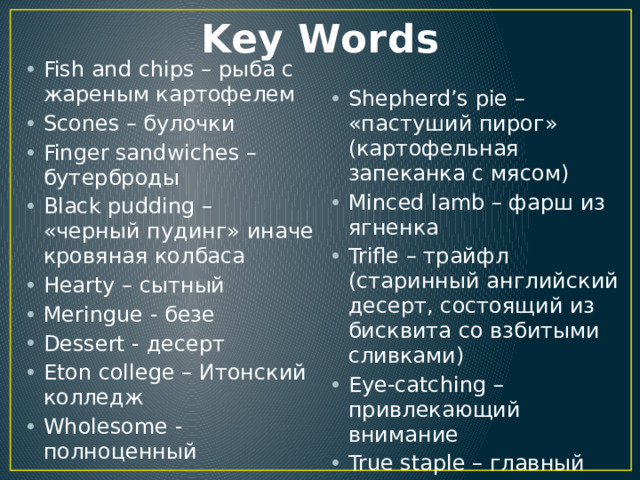 Key Words Fish and chips – рыба с жареным картофелем Scones – булочки Finger sandwiches – бутерброды Black pudding – «черный пудинг» иначе кровяная колбаса Hearty – сытный Meringue - безе Dessert - десерт Eton college – Итонский колледж Wholesome - полноценный Shepherd’s pie – «пастуший пирог» (картофельная запеканка с мясом) Minced lamb – фарш из ягненка Trifle – трайфл (старинный английский десерт, состоящий из бисквита со взбитыми сливками) Eye-catching – привлекающий внимание True staple – главный продукт Puff up – раздуться 