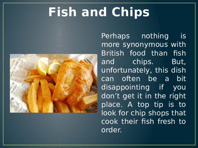 Fish and Chips Perhaps nothing is more synonymous with British food than fish and chips. But, unfortunately, this dish can often be a bit disappointing if you don’t get it in the right place. A top tip is to look for chip shops that cook their fish fresh to order. 