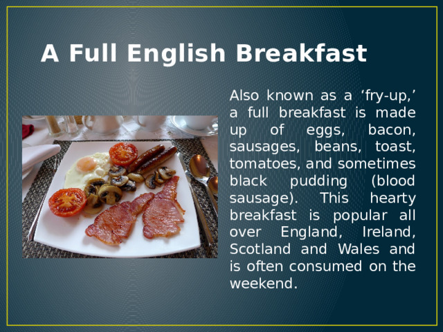 A Full English Breakfast Also known as a ‘fry-up,’ a full breakfast is made up of eggs, bacon, sausages, beans, toast, tomatoes, and sometimes black pudding (blood sausage). This hearty breakfast is popular all over England, Ireland, Scotland and Wales and is often consumed on the weekend. 