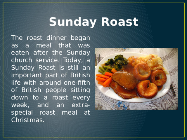 Sunday Roast The roast dinner began as a meal that was eaten after the Sunday church service. Today, a Sunday Roast is still an important part of British life with around one-fifth of British people sitting down to a roast every week, and an extra-special roast meal at Christmas. 