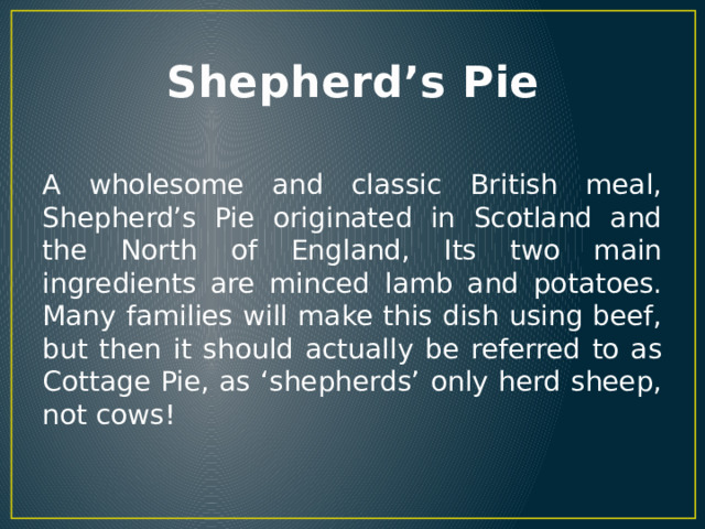 Shepherd’s Pie A wholesome and classic British meal, Shepherd’s Pie originated in Scotland and the North of England, Its two main ingredients are minced lamb and potatoes. Many families will make this dish using beef, but then it should actually be referred to as Cottage Pie, as ‘shepherds’ only herd sheep, not cows! 