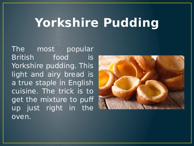 Yorkshire Pudding The most popular British food is Yorkshire pudding. This light and airy bread is a true staple in English cuisine. The trick is to get the mixture to puff up just right in the oven. 