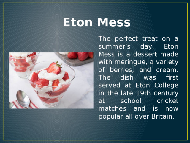  Eton Mess The perfect treat on a summer’s day, Eton Mess is a dessert made with meringue, a variety of berries, and cream. The dish was first served at Eton College in the late 19th century at school cricket matches and is now popular all over Britain. 