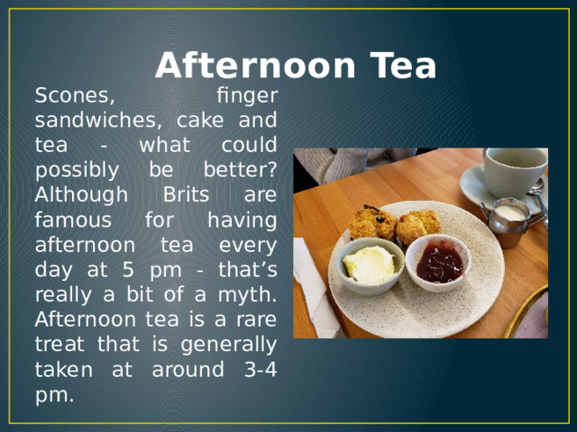  Afternoon Tea Scones, finger sandwiches, cake and tea - what could possibly be better? Although Brits are famous for having afternoon tea every day at 5 pm - that’s really a bit of a myth. Afternoon tea is a rare treat that is generally taken at around 3-4 pm. 