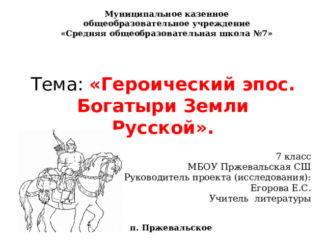 Муниципальное казенное общеобразовательное учреждение «Средняя общеобразовательная школа №7»  Тема: «Героический эпос. Богатыри Земли Русской».    7 класс МБОУ Пржевальская СШ Руководитель проекта (исследования): Егорова Е.С. Учитель литературы п. Пржевальское 