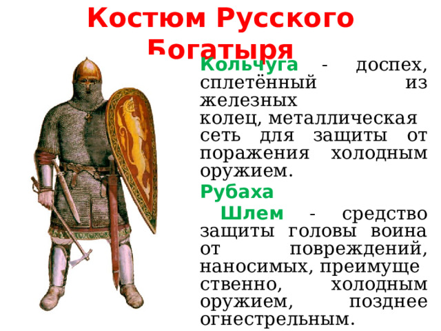 Костюм Русского Богатыря  Кольчуга -  доспех, сплетённый из железных колец, металлическая сеть для защиты от поражения холодным оружием.   Рубаха   Шлем - средство защиты головы воина от повреждений, наносимых, преимущественно, холодным оружием, позднее огнестрельным.   Сапоги 