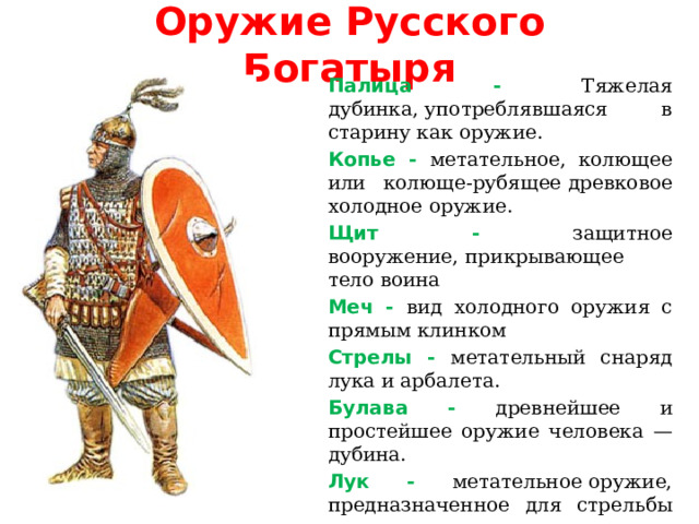 Оружие Русского Богатыря  Палица - Тяжелая дубинка, употреблявшаяся в старину как оружие.  Копье - метательное, колющее или колюще-рубящее древковое холодное оружие.   Щит - защитное вооружение, прикрывающее тело воина  Меч - вид холодного оружия с прямым клинком  Стрелы - метательный снаряд лука и арбалета.  Булава - древнейшее и простейшее оружие человека — дубина.  Лук -  метательное оружие, предназначенное для стрельбы стрелами. 