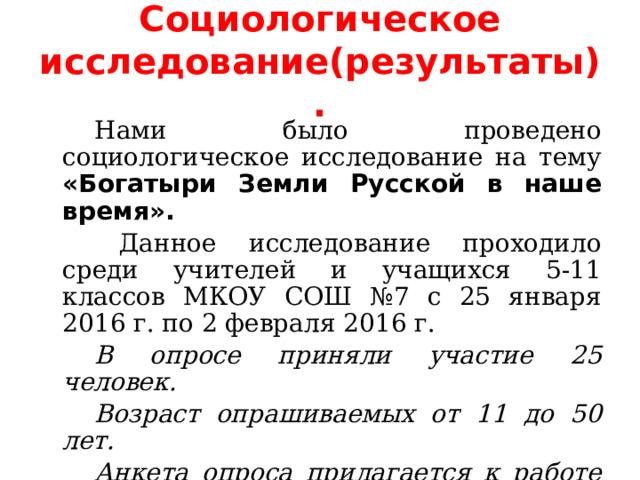  Социологическое исследование(результаты).     Нами было проведено социологическое исследование на тему «Богатыри Земли Русской в наше время».    Данное исследование проходило среди учителей и учащихся 5-11 классов МКОУ СОШ №7 с 25 января 2016 г. по 2 февраля 2016 г.   В опросе приняли участие 25 человек.   Возраст опрашиваемых от 11 до 50 лет.   Анкета опроса прилагается к работе (см. приложение).  