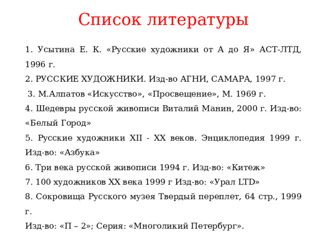 Список литературы 1. Усытина Е. К. «Русские художники от А до Я» АСТ-ЛТД, 1996 г. 2. РУССКИЕ ХУДОЖНИКИ. Изд-во АГНИ, САМАРА, 1997 г.  3. М.Алпатов «Искусство», «Просвещение», М. 1969 г. 4. Шедевры русской живописи Виталий Манин, 2000 г. Изд-во: «Белый Город» 5. Русские художники XII - XX веков. Энциклопедия 1999 г. Изд-во: «Азбука» 6. Три века русской живописи 1994 г. Изд-во: «Китеж» 7. 100 художников XX века 1999 г Изд-во: «Урал LTD» 8. Сокровища Русского музея Твердый переплет, 64 стр., 1999 г.  Изд-во: «П – 2»; Серия: «Многоликий Петербург».  http://www.zagadochnaya-sila.ru/organizm/214-chelovek/741-bogatir.html http://olpictures.ru/russkie-bogatyiri-kartinki.html http://ruspravda.info/Russkie-bogatiri-kartinki-354.html 